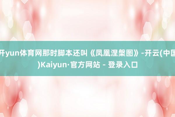 开yun体育网那时脚本还叫《凤凰涅槃图》-开云(中国)Kaiyun·官方网站 - 登录入口
