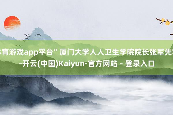 体育游戏app平台”厦门大学人人卫生学院院长张军先容-开云(中国)Kaiyun·官方网站 - 登录入口