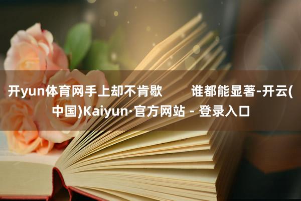 开yun体育网手上却不肯歇        谁都能显著-开云(中国)Kaiyun·官方网站 - 登录入口