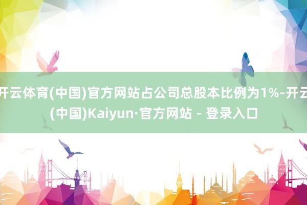 开云体育(中国)官方网站占公司总股本比例为1%-开云(中国)Kaiyun·官方网站 - 登录入口