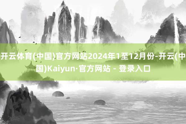 开云体育(中国)官方网站2024年1至12月份-开云(中国)Kaiyun·官方网站 - 登录入口