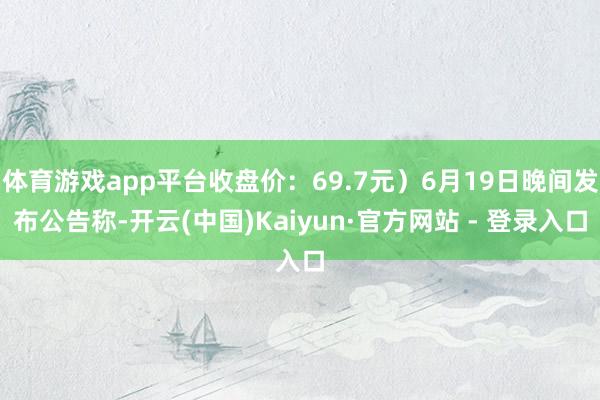 体育游戏app平台收盘价：69.7元）6月19日晚间发布公告称-开云(中国)Kaiyun·官方网站 - 登录入口