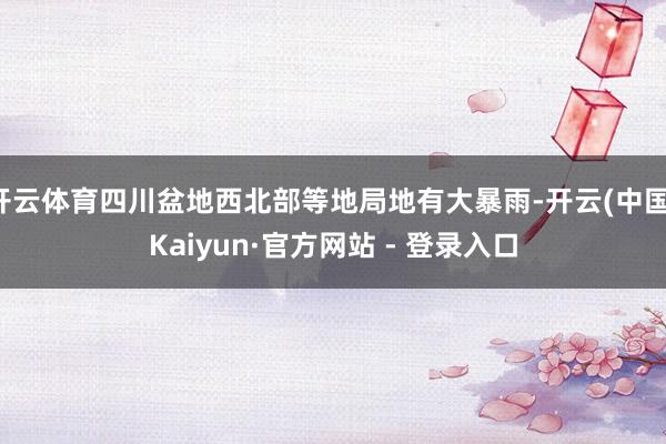 开云体育四川盆地西北部等地局地有大暴雨-开云(中国)Kaiyun·官方网站 - 登录入口