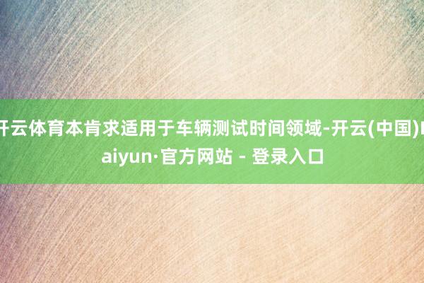 开云体育本肯求适用于车辆测试时间领域-开云(中国)Kaiyun·官方网站 - 登录入口