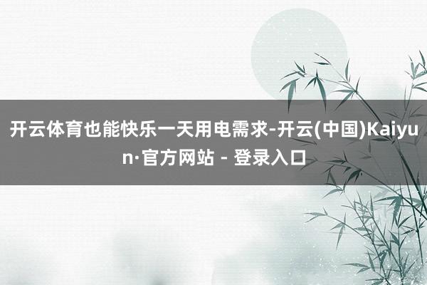 开云体育也能快乐一天用电需求-开云(中国)Kaiyun·官方网站 - 登录入口