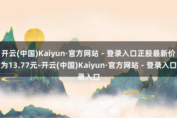 开云(中国)Kaiyun·官方网站 - 登录入口正股最新价为13.77元-开云(中国)Kaiyun·官方网站 - 登录入口