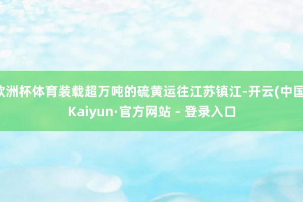 欧洲杯体育装载超万吨的硫黄运往江苏镇江-开云(中国)Kaiyun·官方网站 - 登录入口