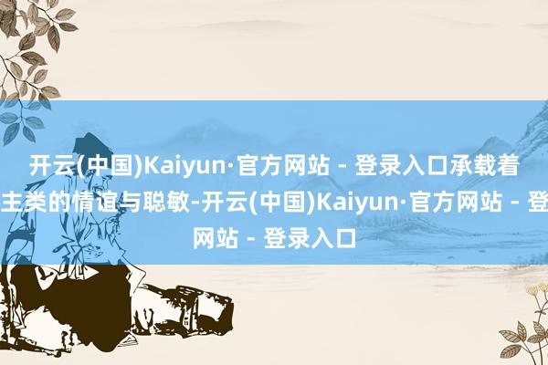 开云(中国)Kaiyun·官方网站 - 登录入口承载着东说念主类的情谊与聪敏-开云(中国)Kaiyun·官方网站 - 登录入口