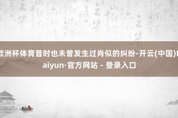 欧洲杯体育昔时也未曾发生过肖似的纠纷-开云(中国)Kaiyun·官方网站 - 登录入口