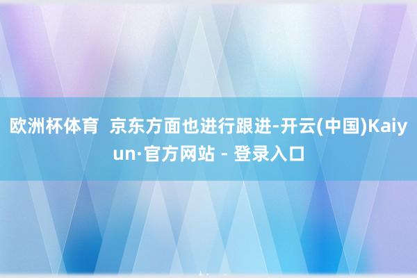 欧洲杯体育  京东方面也进行跟进-开云(中国)Kaiyun·官方网站 - 登录入口