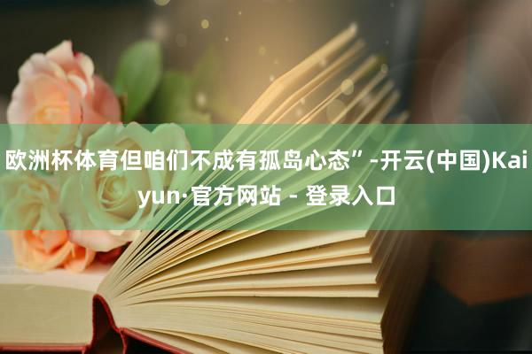 欧洲杯体育但咱们不成有孤岛心态”-开云(中国)Kaiyun·官方网站 - 登录入口