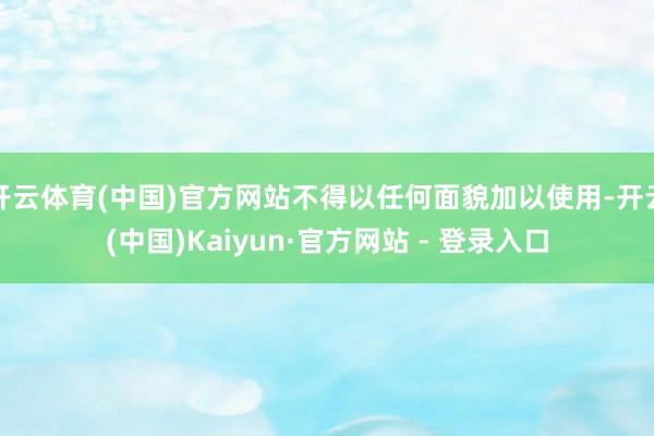 开云体育(中国)官方网站不得以任何面貌加以使用-开云(中国)Kaiyun·官方网站 - 登录入口