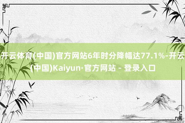 开云体育(中国)官方网站6年时分降幅达77.1%-开云(中国)Kaiyun·官方网站 - 登录入口