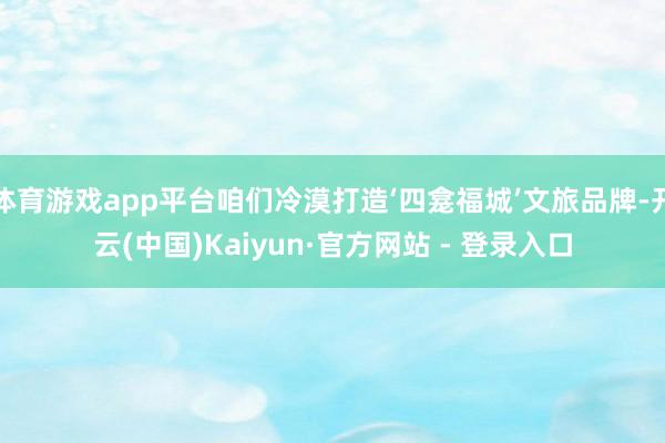 体育游戏app平台咱们冷漠打造‘四龛福城’文旅品牌-开云(中国)Kaiyun·官方网站 - 登录入口
