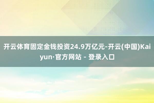 开云体育固定金钱投资24.9万亿元-开云(中国)Kaiyun·官方网站 - 登录入口