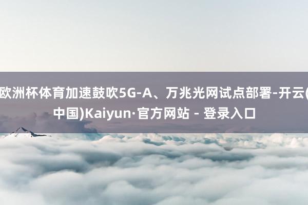 欧洲杯体育加速鼓吹5G-A、万兆光网试点部署-开云(中国)Kaiyun·官方网站 - 登录入口