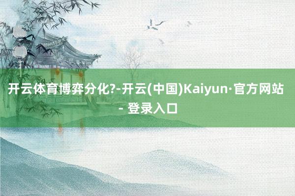 开云体育博弈分化?-开云(中国)Kaiyun·官方网站 - 登录入口