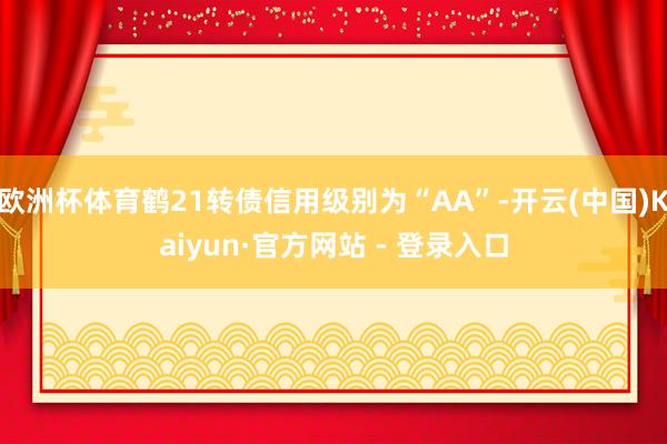 欧洲杯体育鹤21转债信用级别为“AA”-开云(中国)Kaiyun·官方网站 - 登录入口