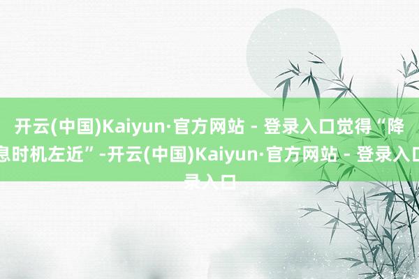 开云(中国)Kaiyun·官方网站 - 登录入口觉得“降息时机左近”-开云(中国)Kaiyun·官方网站 - 登录入口