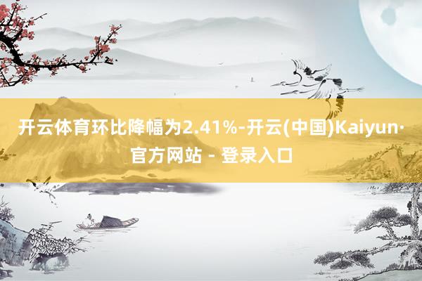 开云体育环比降幅为2.41%-开云(中国)Kaiyun·官方网站 - 登录入口