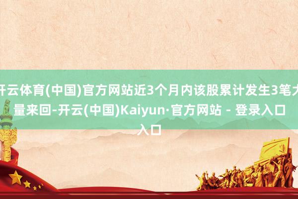 开云体育(中国)官方网站近3个月内该股累计发生3笔大量来回-开云(中国)Kaiyun·官方网站 - 登录入口