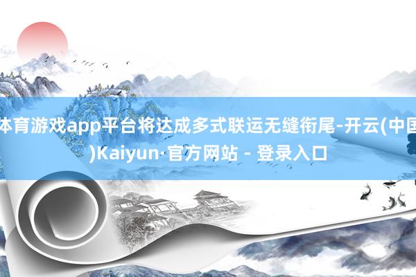 体育游戏app平台将达成多式联运无缝衔尾-开云(中国)Kaiyun·官方网站 - 登录入口