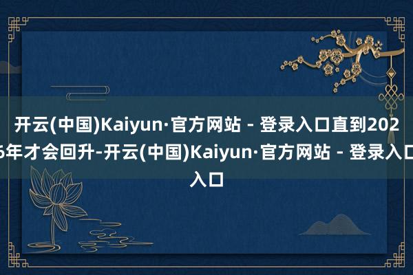 开云(中国)Kaiyun·官方网站 - 登录入口直到2026年才会回升-开云(中国)Kaiyun·官方网站 - 登录入口