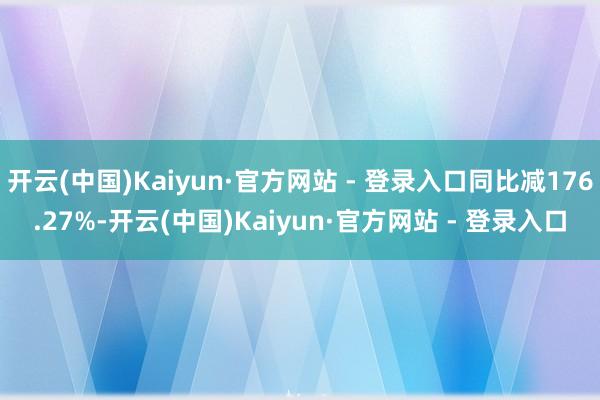 开云(中国)Kaiyun·官方网站 - 登录入口同比减176.27%-开云(中国)Kaiyun·官方网站 - 登录入口