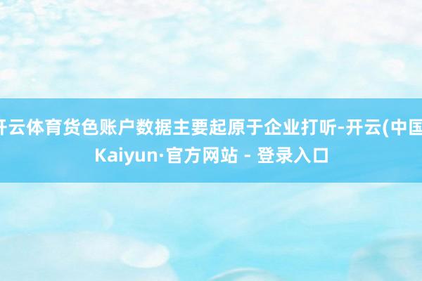 开云体育货色账户数据主要起原于企业打听-开云(中国)Kaiyun·官方网站 - 登录入口