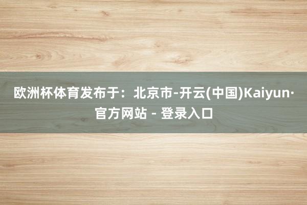 欧洲杯体育发布于：北京市-开云(中国)Kaiyun·官方网站 - 登录入口