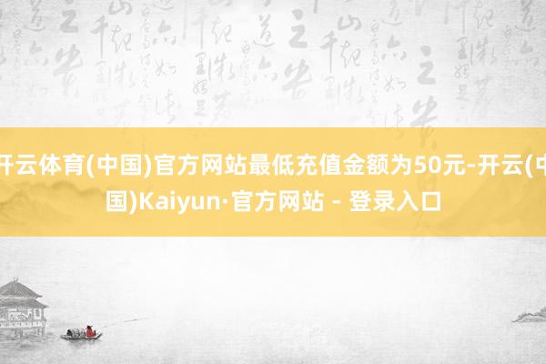 开云体育(中国)官方网站最低充值金额为50元-开云(中国)Kaiyun·官方网站 - 登录入口