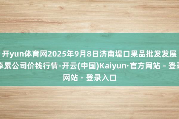 开yun体育网2025年9月8日济南堤口果品批发发展有限牵累公司价钱行情-开云(中国)Kaiyun·官方网站 - 登录入口