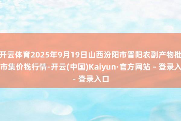 开云体育2025年9月19日山西汾阳市晋阳农副产物批发市集价钱行情-开云(中国)Kaiyun·官方网站 - 登录入口