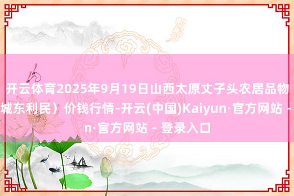 开云体育2025年9月19日山西太原丈子头农居品物流园（原城东利民）价钱行情-开云(中国)Kaiyun·官方网站 - 登录入口