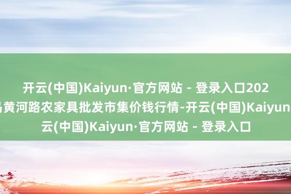 开云(中国)Kaiyun·官方网站 - 登录入口2025年9月19日山东青岛黄河路农家具批发市集价钱行情-开云(中国)Kaiyun·官方网站 - 登录入口
