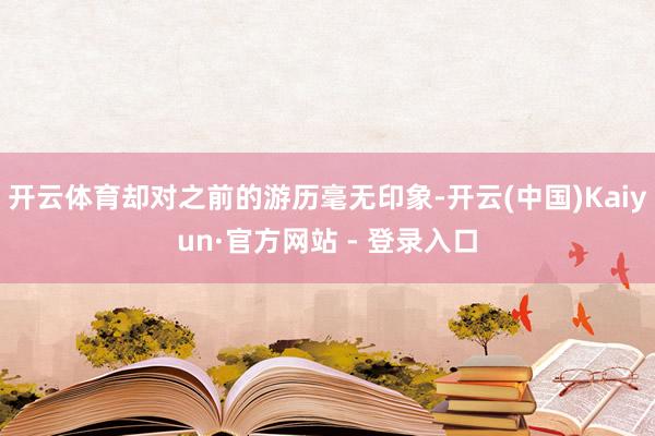 开云体育却对之前的游历毫无印象-开云(中国)Kaiyun·官方网站 - 登录入口