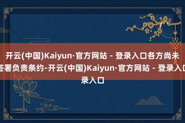 开云(中国)Kaiyun·官方网站 - 登录入口各方尚未签署负责条约-开云(中国)Kaiyun·官方网站 - 登录入口