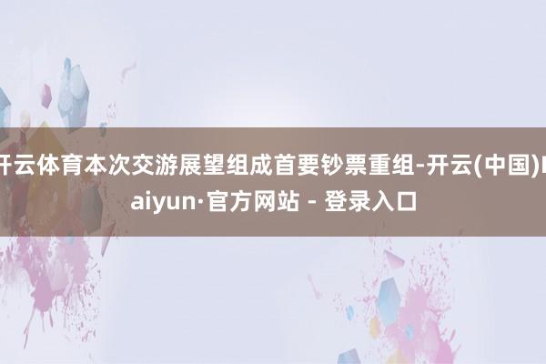 开云体育本次交游展望组成首要钞票重组-开云(中国)Kaiyun·官方网站 - 登录入口