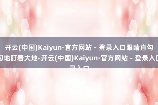 开云(中国)Kaiyun·官方网站 - 登录入口眼睛直勾勾地盯着大地-开云(中国)Kaiyun·官方网站 - 登录入口