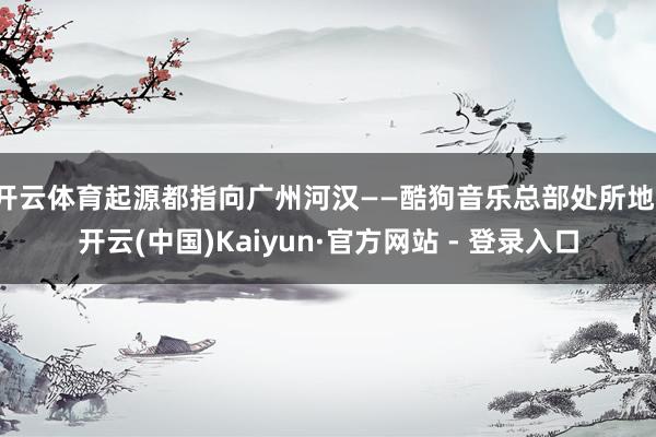 开云体育起源都指向广州河汉——酷狗音乐总部处所地-开云(中国)Kaiyun·官方网站 - 登录入口