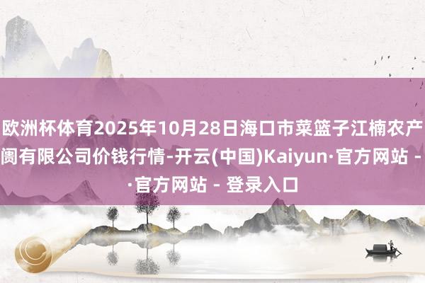 欧洲杯体育2025年10月28日海口市菜篮子江楠农产物批发阛阓有限公司价钱行情-开云(中国)Kaiyun·官方网站 - 登录入口