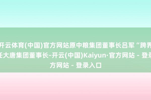 开云体育(中国)官方网站原中粮集团董事长吕军“跨界”调任大唐集团董事长-开云(中国)Kaiyun·官方网站 - 登录入口