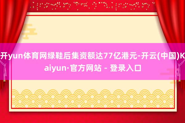 开yun体育网绿鞋后集资额达77亿港元-开云(中国)Kaiyun·官方网站 - 登录入口