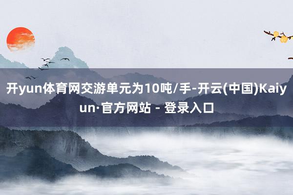 开yun体育网交游单元为10吨/手-开云(中国)Kaiyun·官方网站 - 登录入口