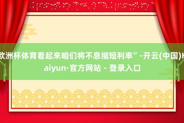 欧洲杯体育看起来咱们将不息缩短利率”-开云(中国)Kaiyun·官方网站 - 登录入口