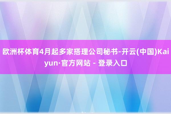 欧洲杯体育4月起多家搭理公司秘书-开云(中国)Kaiyun·官方网站 - 登录入口