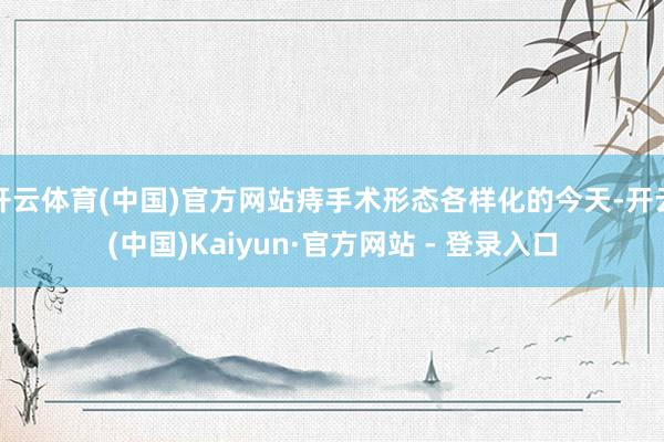 开云体育(中国)官方网站痔手术形态各样化的今天-开云(中国)Kaiyun·官方网站 - 登录入口