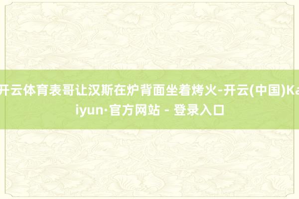 开云体育表哥让汉斯在炉背面坐着烤火-开云(中国)Kaiyun·官方网站 - 登录入口