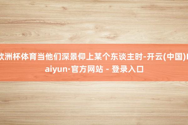欧洲杯体育当他们深景仰上某个东谈主时-开云(中国)Kaiyun·官方网站 - 登录入口