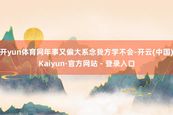 开yun体育网年事又偏大系念我方学不会-开云(中国)Kaiyun·官方网站 - 登录入口